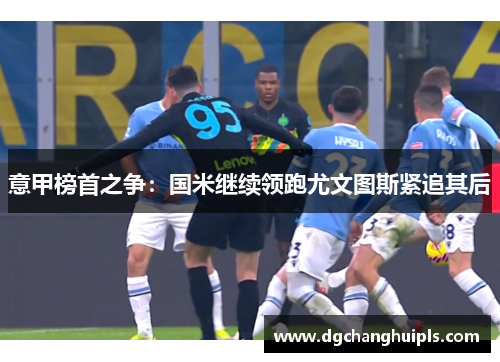 意甲榜首之争：国米继续领跑尤文图斯紧追其后
