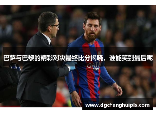 巴萨与巴黎的精彩对决最终比分揭晓，谁能笑到最后呢