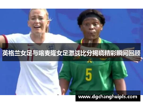 英格兰女足与喀麦隆女足激战比分揭晓精彩瞬间回顾
