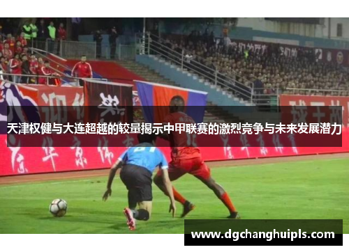 天津权健与大连超越的较量揭示中甲联赛的激烈竞争与未来发展潜力